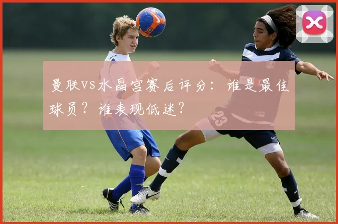 曼联vs水晶宫赛后评分：谁是最佳球员？谁表现低迷？