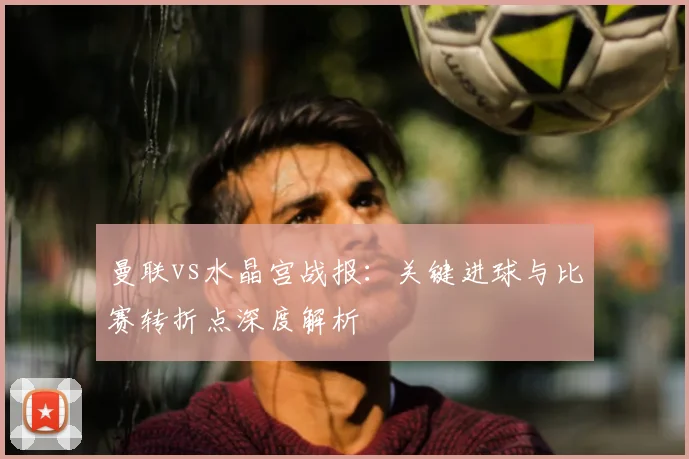 曼联vs水晶宫战报：关键进球与比赛转折点深度解析
