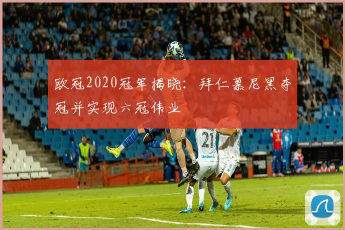 欧冠2020冠军揭晓：拜仁慕尼黑夺冠并实现六冠伟业