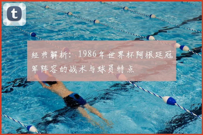 经典解析：1986年世界杯阿根廷冠军阵容的战术与球员特点