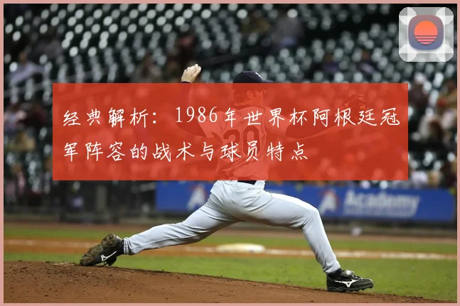 经典解析：1986年世界杯阿根廷冠军阵容的战术与球员特点