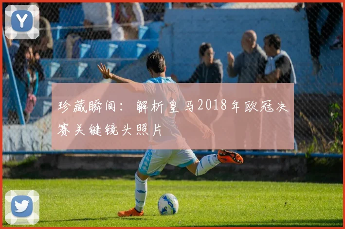 珍藏瞬间：解析皇马2018年欧冠决赛关键镜头照片