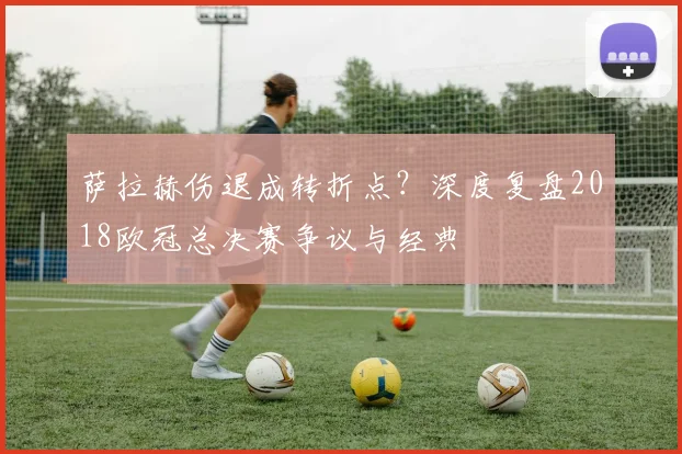 萨拉赫伤退成转折点？深度复盘2018欧冠总决赛争议与经典