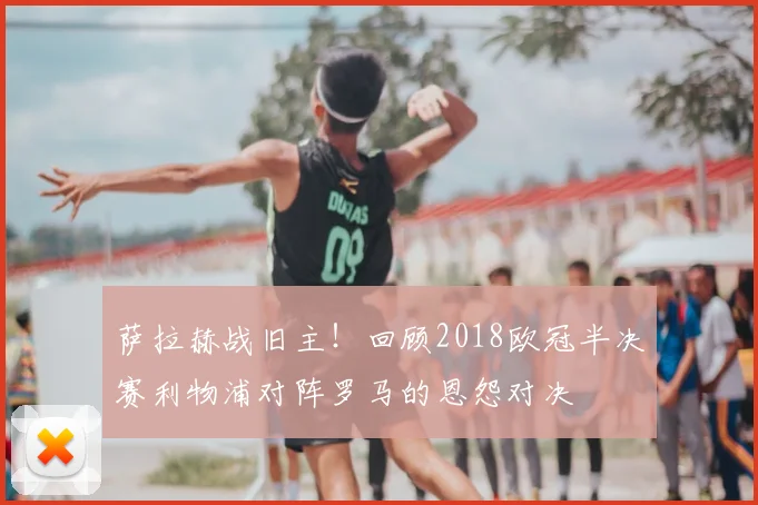 萨拉赫战旧主！回顾2018欧冠半决赛利物浦对阵罗马的恩怨对决