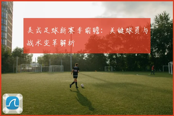美式足球新赛季前瞻：关键球员与战术变革解析