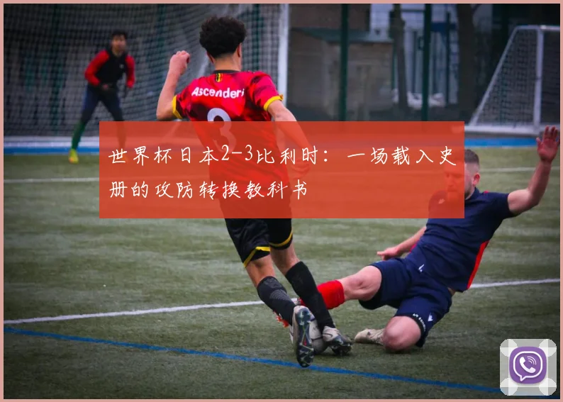 世界杯日本2-3比利时：一场载入史册的攻防转换教科书