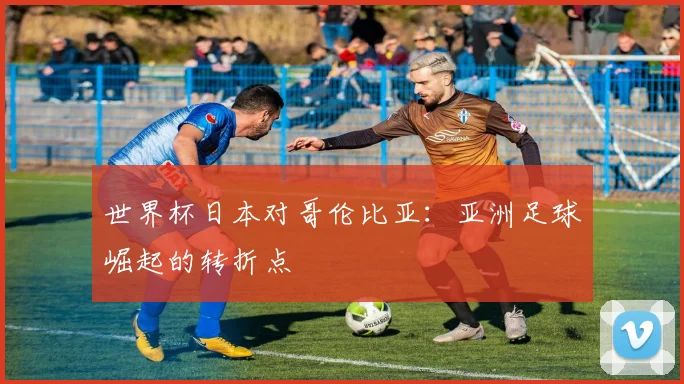 世界杯日本对哥伦比亚：亚洲足球崛起的转折点