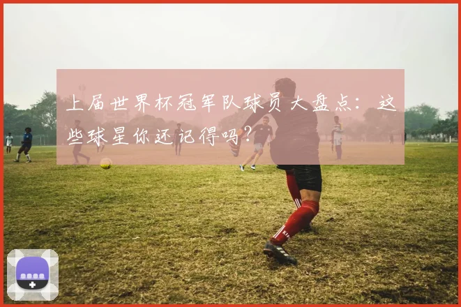 上届世界杯冠军队球员大盘点:这些球星你还记得吗?