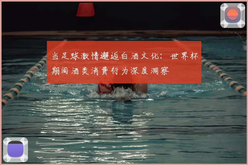 当足球激情邂逅白酒文化：世界杯期间酒类消费行为深度洞察