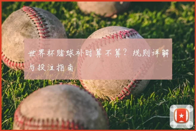 世界杯赌球补时算不算?规则详解与投注指南