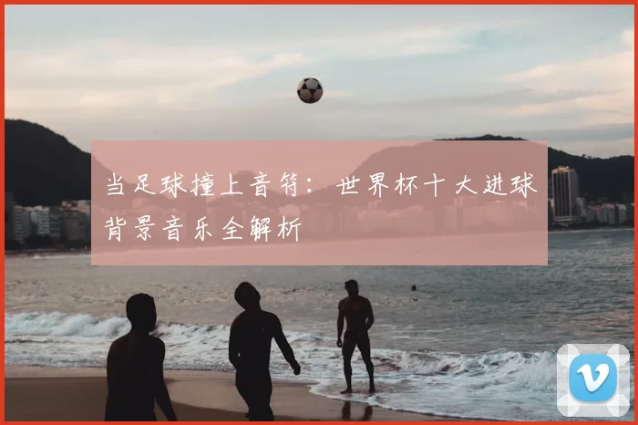 当足球撞上音符：世界杯十大进球背景音乐全解析