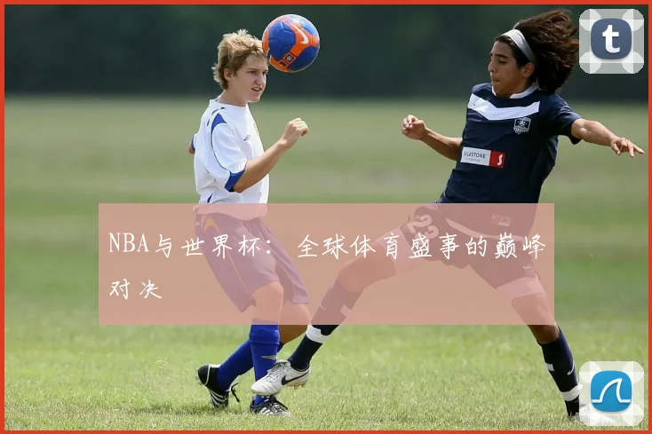 NBA与世界杯:全球体育盛事的巅峰对决