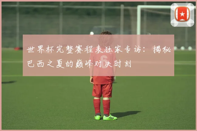 世界杯完整赛程表独家专访：揭秘巴西之夏的巅峰对决时刻