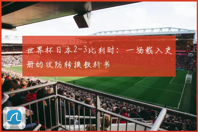 世界杯日本2-3比利时：一场载入史册的攻防转换教科书