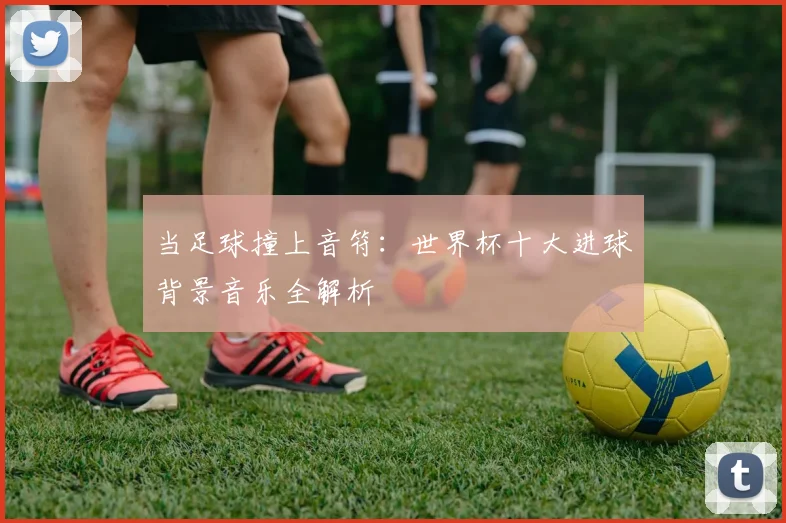 当足球撞上音符：世界杯十大进球背景音乐全解析